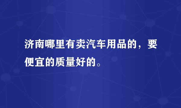 济南哪里有卖汽车用品的，要便宜的质量好的。