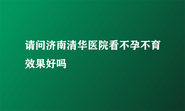 请问济南清华医院看不孕不育效果好吗