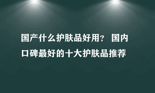 国产什么护肤品好用？ 国内口碑最好的十大护肤品推荐