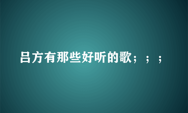 吕方有那些好听的歌；；；