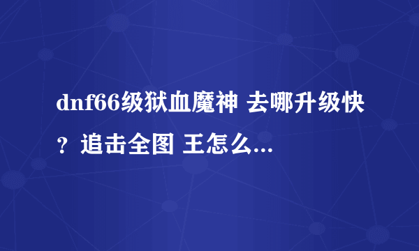 dnf66级狱血魔神 去哪升级快？追击全图 王怎么样 我想打英雄 可以又难打、组个剑圣。 ==要杀BOSS2次啊。