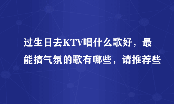 过生日去KTV唱什么歌好，最能搞气氛的歌有哪些，请推荐些