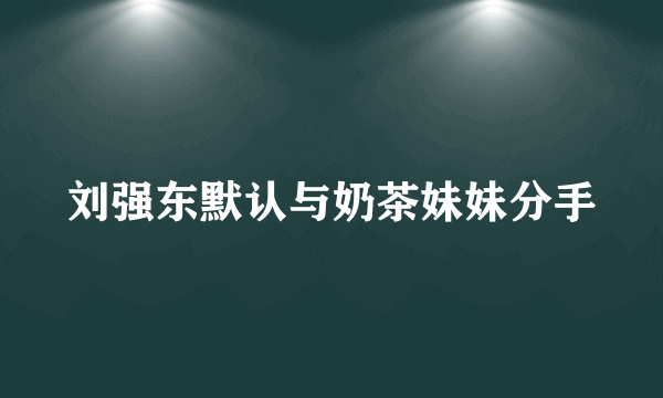 刘强东默认与奶茶妹妹分手