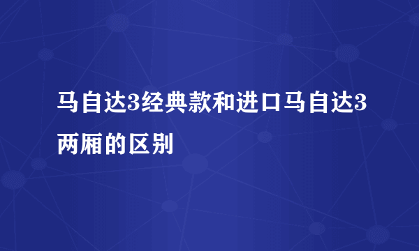 马自达3经典款和进口马自达3两厢的区别