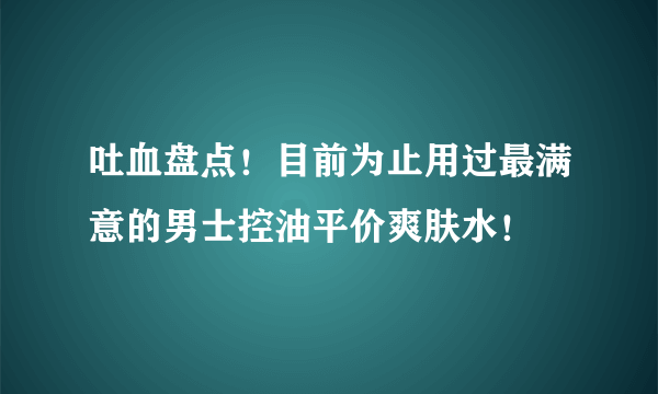 吐血盘点！目前为止用过最满意的男士控油平价爽肤水！