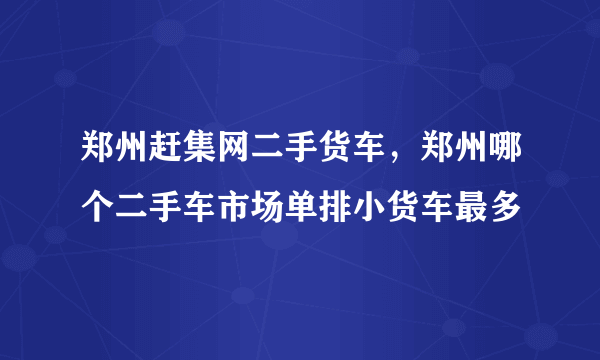 郑州赶集网二手货车，郑州哪个二手车市场单排小货车最多