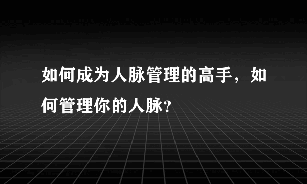 如何成为人脉管理的高手，如何管理你的人脉？