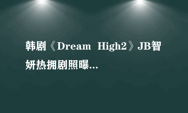 韩剧《Dream  High2》JB智妍热拥剧照曝光(图)