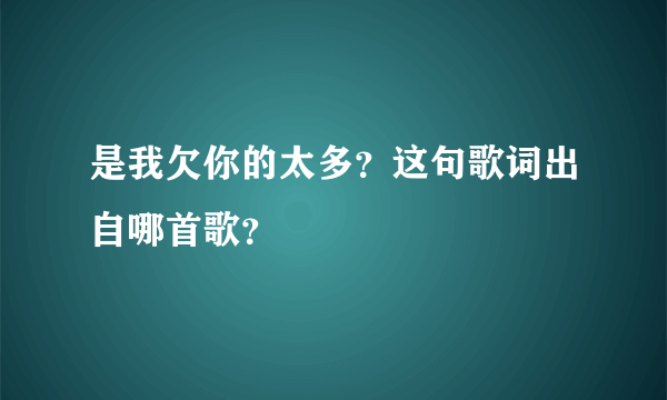 是我欠你的太多？这句歌词出自哪首歌？