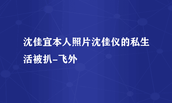 沈佳宜本人照片沈佳仪的私生活被扒-飞外