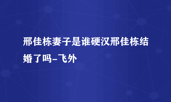 邢佳栋妻子是谁硬汉邢佳栋结婚了吗-飞外