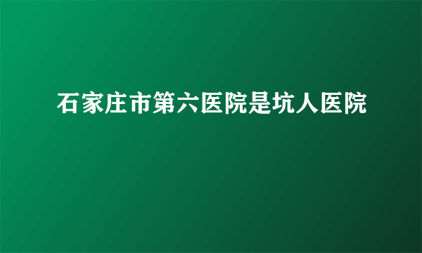 石家庄市第六医院是坑人医院