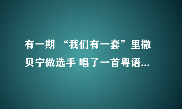 有一期 “我们有一套”里撒贝宁做选手 唱了一首粤语歌 请问有没有知道那是什么歌