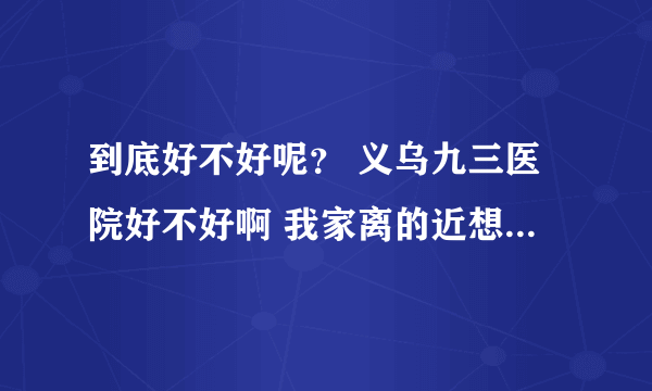 到底好不好呢？ 义乌九三医院好不好啊 我家离的近想比较方便 想定点在这里？