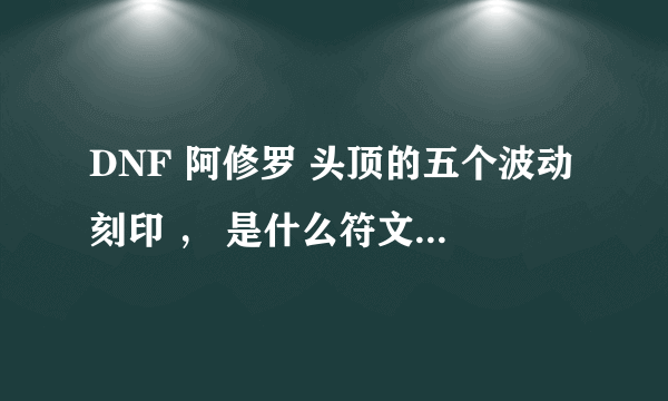 DNF 阿修罗 头顶的五个波动刻印 ， 是什么符文 什么意思 ， 求清晰图片 ， 跪求 。