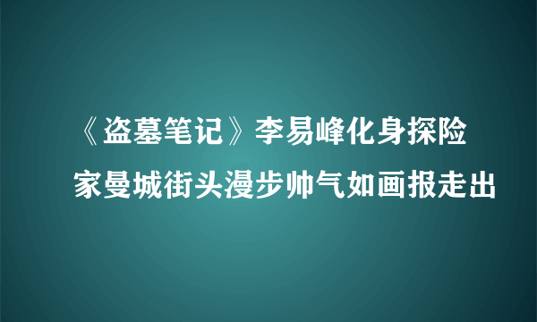 《盗墓笔记》李易峰化身探险家曼城街头漫步帅气如画报走出