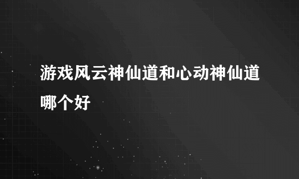 游戏风云神仙道和心动神仙道哪个好