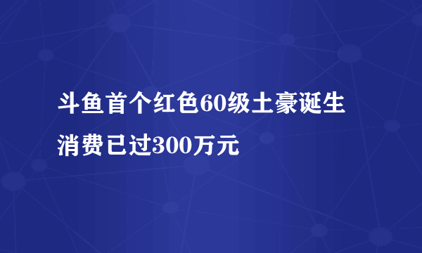 斗鱼首个红色60级土豪诞生 消费已过300万元