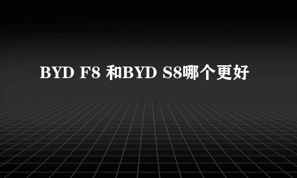 BYD F8 和BYD S8哪个更好