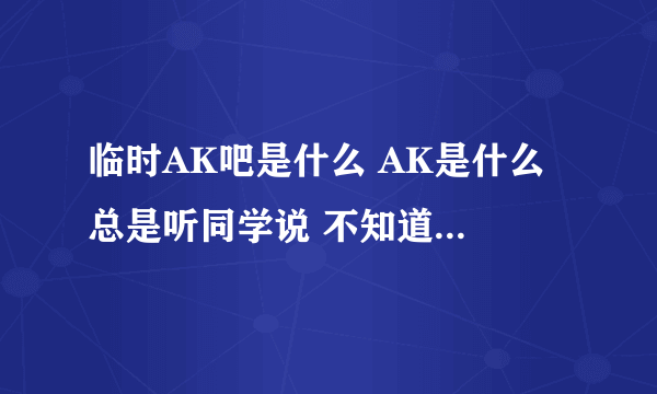 临时AK吧是什么 AK是什么 总是听同学说 不知道是什么 进去看了看也不知道是什么