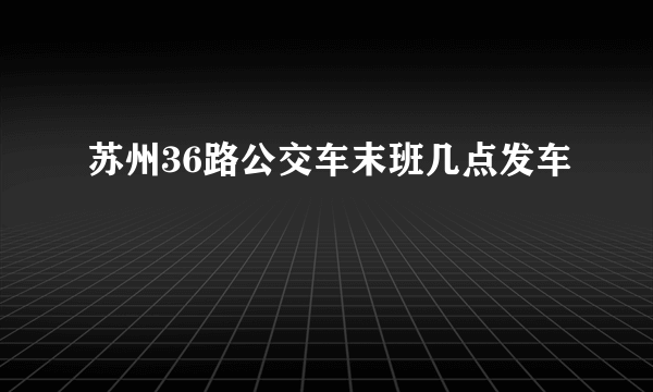 苏州36路公交车末班几点发车