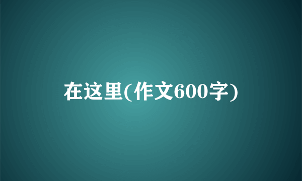 在这里(作文600字)