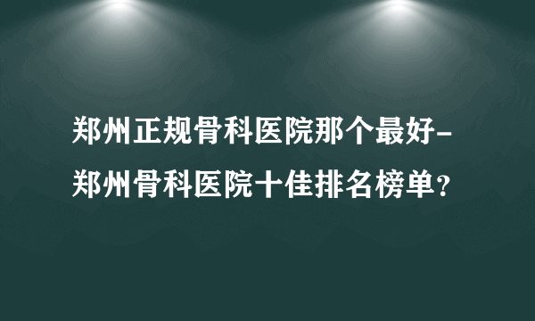 郑州正规骨科医院那个最好-郑州骨科医院十佳排名榜单？