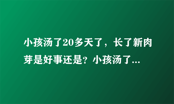 小孩汤了20多天了，长了新肉芽是好事还是？小孩汤了20...