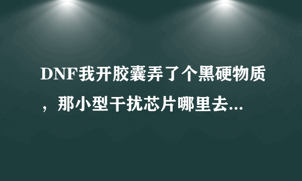 DNF我开胶囊弄了个黑硬物质，那小型干扰芯片哪里去弄？能买吗？那玩