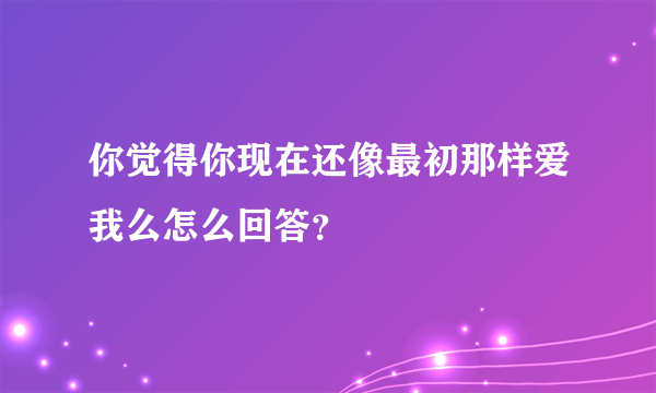 你觉得你现在还像最初那样爱我么怎么回答？