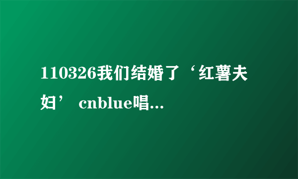 110326我们结婚了‘红薯夫妇’ cnblue唱的歌？？