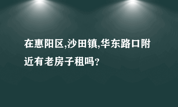 在惠阳区,沙田镇,华东路口附近有老房子租吗？