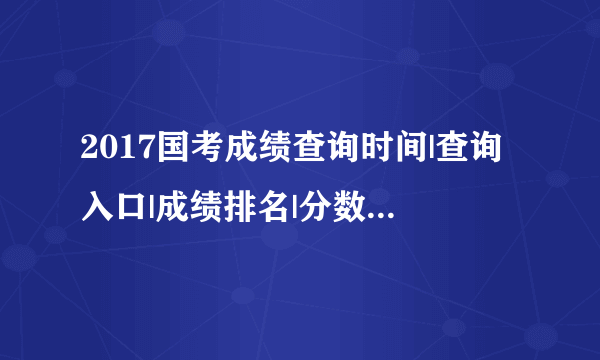 2017国考成绩查询时间|查询入口|成绩排名|分数线|面试名单