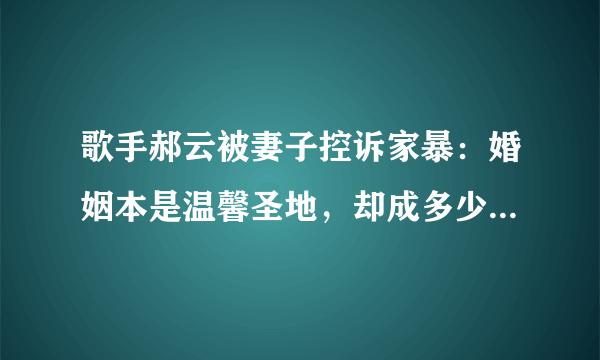 歌手郝云被妻子控诉家暴：婚姻本是温馨圣地，却成多少女人地狱