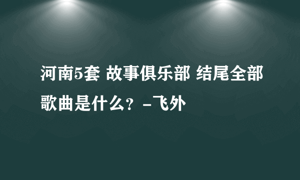 河南5套 故事俱乐部 结尾全部歌曲是什么？-飞外