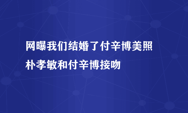 网曝我们结婚了付辛博美照 朴孝敏和付辛博接吻