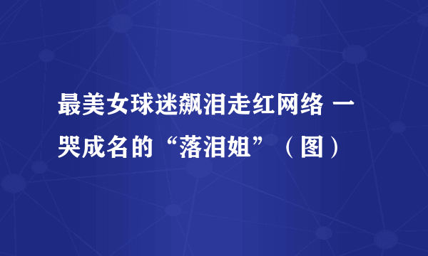 最美女球迷飙泪走红网络 一哭成名的“落泪姐”（图）