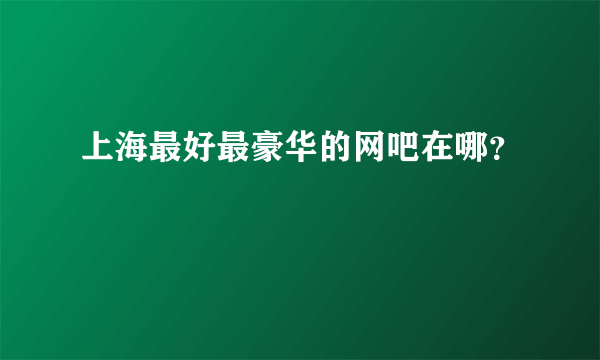 上海最好最豪华的网吧在哪？