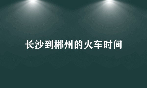 长沙到郴州的火车时间