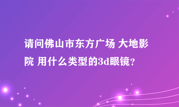 请问佛山市东方广场 大地影院 用什么类型的3d眼镜？