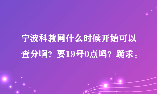 宁波科教网什么时候开始可以查分啊？要19号0点吗？跪求。