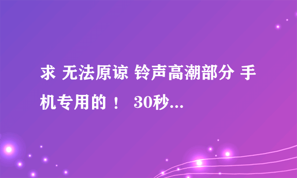 求 无法原谅 铃声高潮部分 手机专用的 ！ 30秒的左右 ！！！！！！ 速度 。。。。