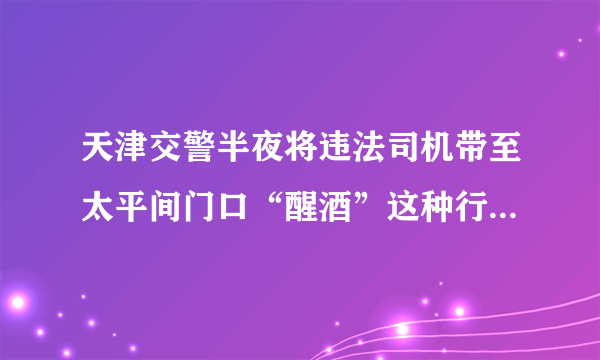 天津交警半夜将违法司机带至太平间门口“醒酒”这种行为值得赞扬吗？