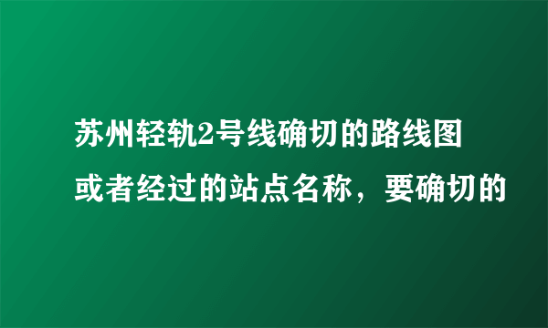 苏州轻轨2号线确切的路线图或者经过的站点名称，要确切的