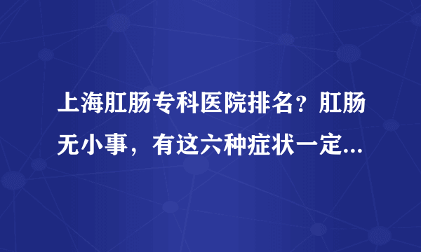 上海肛肠专科医院排名？肛肠无小事，有这六种症状一定要去医院