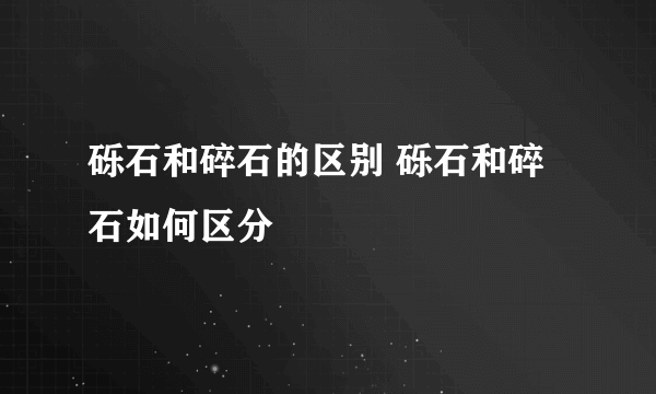 砾石和碎石的区别 砾石和碎石如何区分