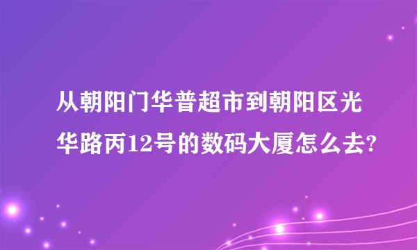 从朝阳门华普超市到朝阳区光华路丙12号的数码大厦怎么去?