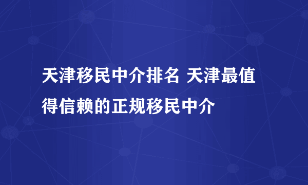 天津移民中介排名 天津最值得信赖的正规移民中介