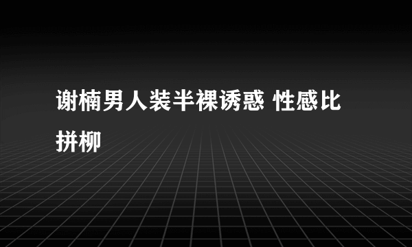 谢楠男人装半裸诱惑 性感比拼柳巖