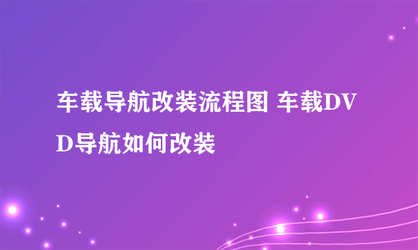 车载导航改装流程图 车载DVD导航如何改装